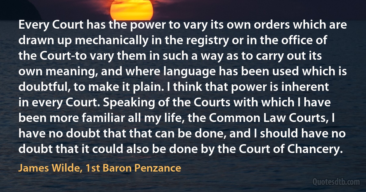 Every Court has the power to vary its own orders which are drawn up mechanically in the registry or in the office of the Court-to vary them in such a way as to carry out its own meaning, and where language has been used which is doubtful, to make it plain. I think that power is inherent in every Court. Speaking of the Courts with which I have been more familiar all my life, the Common Law Courts, I have no doubt that that can be done, and I should have no doubt that it could also be done by the Court of Chancery. (James Wilde, 1st Baron Penzance)