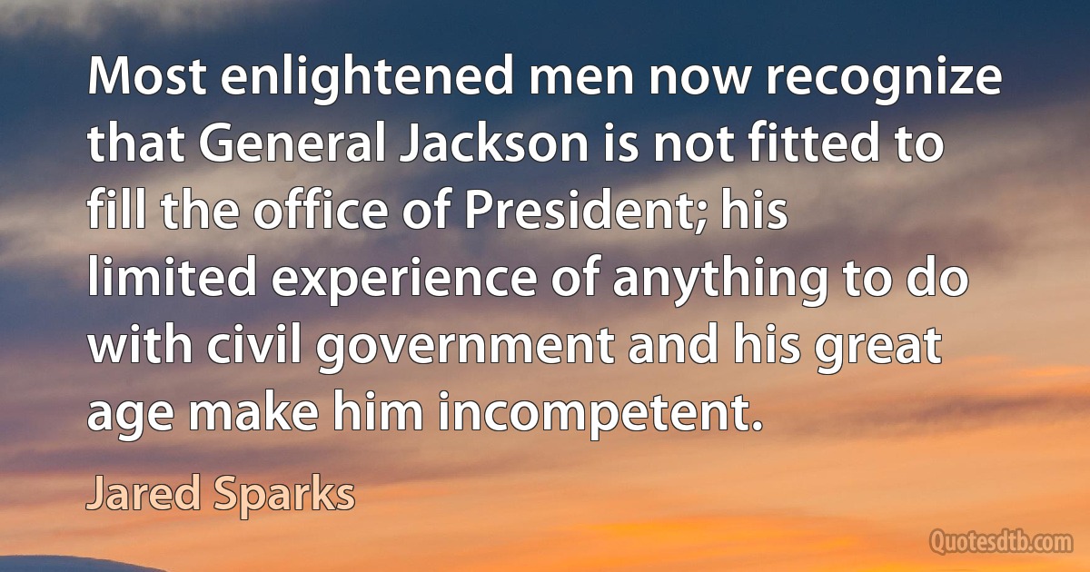 Most enlightened men now recognize that General Jackson is not fitted to fill the office of President; his limited experience of anything to do with civil government and his great age make him incompetent. (Jared Sparks)