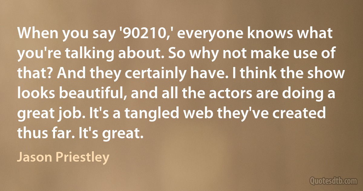 When you say '90210,' everyone knows what you're talking about. So why not make use of that? And they certainly have. I think the show looks beautiful, and all the actors are doing a great job. It's a tangled web they've created thus far. It's great. (Jason Priestley)