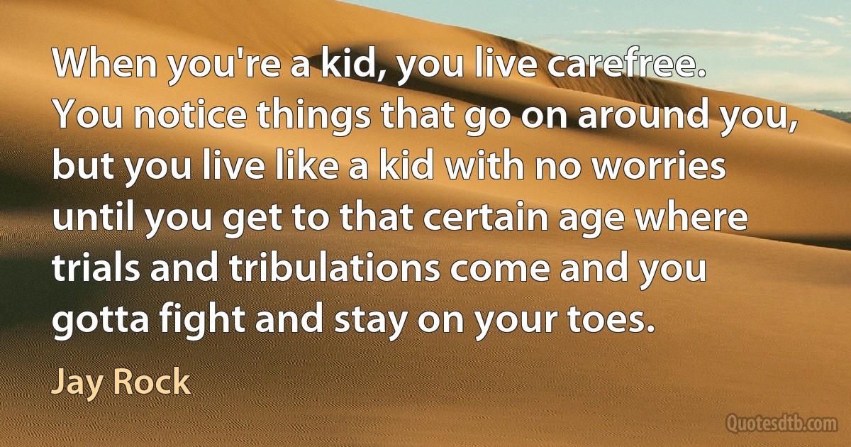 When you're a kid, you live carefree. You notice things that go on around you, but you live like a kid with no worries until you get to that certain age where trials and tribulations come and you gotta fight and stay on your toes. (Jay Rock)