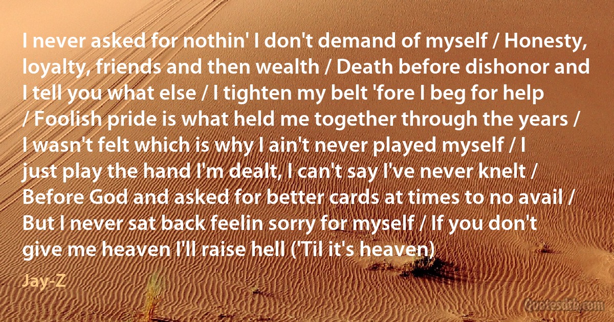 I never asked for nothin' I don't demand of myself / Honesty, loyalty, friends and then wealth / Death before dishonor and I tell you what else / I tighten my belt 'fore I beg for help / Foolish pride is what held me together through the years / I wasn't felt which is why I ain't never played myself / I just play the hand I'm dealt, I can't say I've never knelt / Before God and asked for better cards at times to no avail / But I never sat back feelin sorry for myself / If you don't give me heaven I'll raise hell ('Til it's heaven) (Jay-Z)