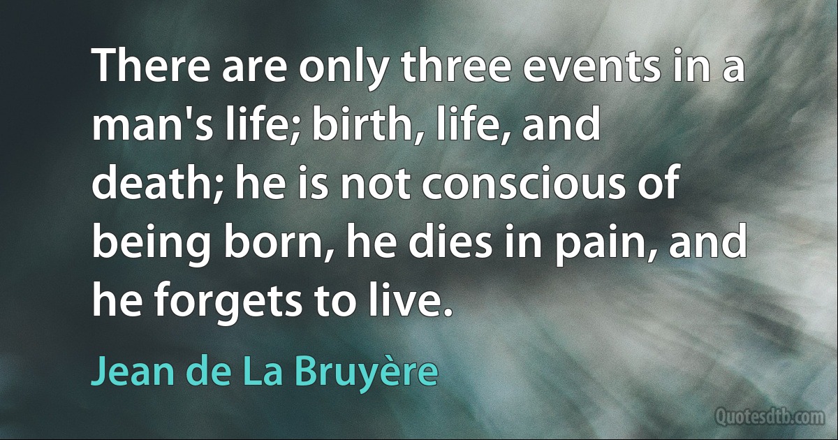 There are only three events in a man's life; birth, life, and death; he is not conscious of being born, he dies in pain, and he forgets to live. (Jean de La Bruyère)