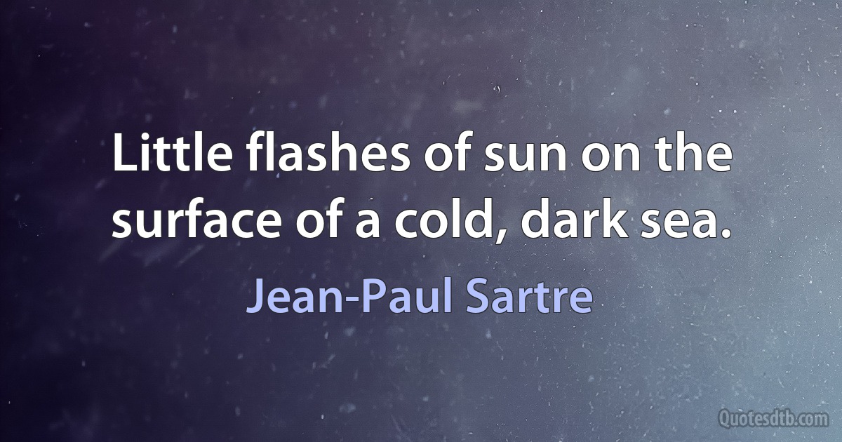 Little flashes of sun on the surface of a cold, dark sea. (Jean-Paul Sartre)