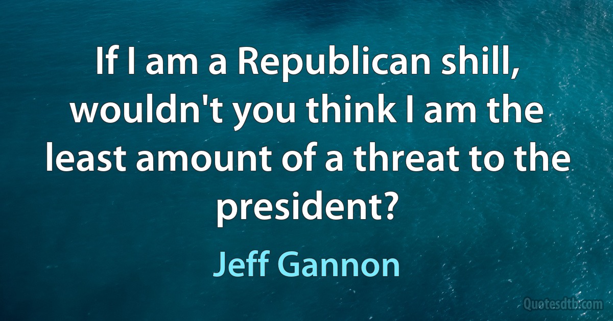 If I am a Republican shill, wouldn't you think I am the least amount of a threat to the president? (Jeff Gannon)