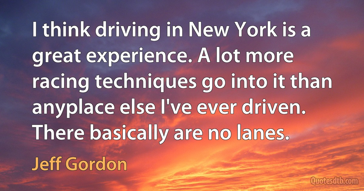 I think driving in New York is a great experience. A lot more racing techniques go into it than anyplace else I've ever driven. There basically are no lanes. (Jeff Gordon)