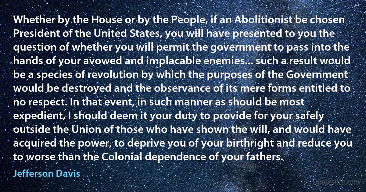 Whether by the House or by the People, if an Abolitionist be chosen President of the United States, you will have presented to you the question of whether you will permit the government to pass into the hands of your avowed and implacable enemies... such a result would be a species of revolution by which the purposes of the Government would be destroyed and the observance of its mere forms entitled to no respect. In that event, in such manner as should be most expedient, I should deem it your duty to provide for your safely outside the Union of those who have shown the will, and would have acquired the power, to deprive you of your birthright and reduce you to worse than the Colonial dependence of your fathers. (Jefferson Davis)