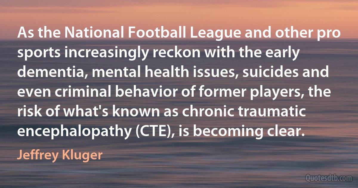 As the National Football League and other pro sports increasingly reckon with the early dementia, mental health issues, suicides and even criminal behavior of former players, the risk of what's known as chronic traumatic encephalopathy (CTE), is becoming clear. (Jeffrey Kluger)