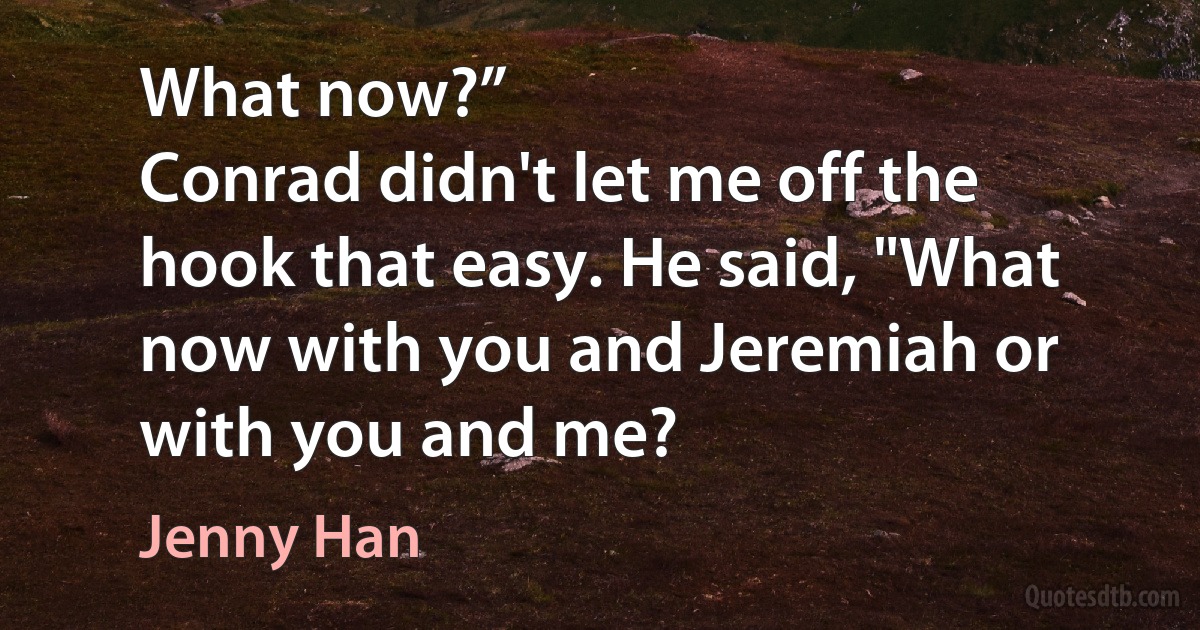 What now?”
Conrad didn't let me off the hook that easy. He said, "What now with you and Jeremiah or with you and me? (Jenny Han)