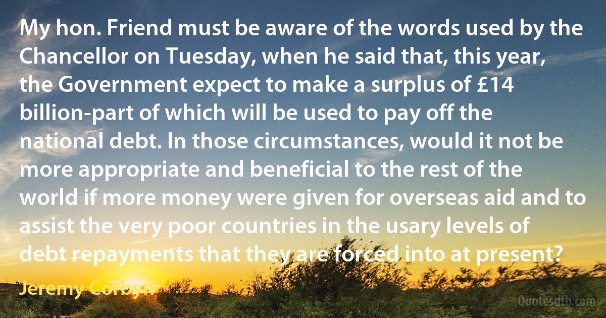 My hon. Friend must be aware of the words used by the Chancellor on Tuesday, when he said that, this year, the Government expect to make a surplus of £14 billion-part of which will be used to pay off the national debt. In those circumstances, would it not be more appropriate and beneficial to the rest of the world if more money were given for overseas aid and to assist the very poor countries in the usary levels of debt repayments that they are forced into at present? (Jeremy Corbyn)