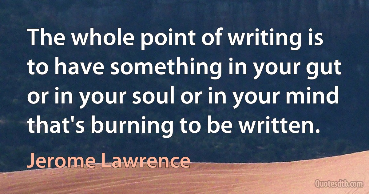 The whole point of writing is to have something in your gut or in your soul or in your mind that's burning to be written. (Jerome Lawrence)