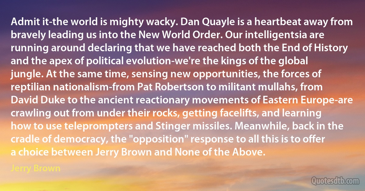 Admit it-the world is mighty wacky. Dan Quayle is a heartbeat away from bravely leading us into the New World Order. Our intelligentsia are running around declaring that we have reached both the End of History and the apex of political evolution-we're the kings of the global jungle. At the same time, sensing new opportunities, the forces of reptilian nationalism-from Pat Robertson to militant mullahs, from David Duke to the ancient reactionary movements of Eastern Europe-are crawling out from under their rocks, getting facelifts, and learning how to use teleprompters and Stinger missiles. Meanwhile, back in the cradle of democracy, the "opposition" response to all this is to offer a choice between Jerry Brown and None of the Above. (Jerry Brown)