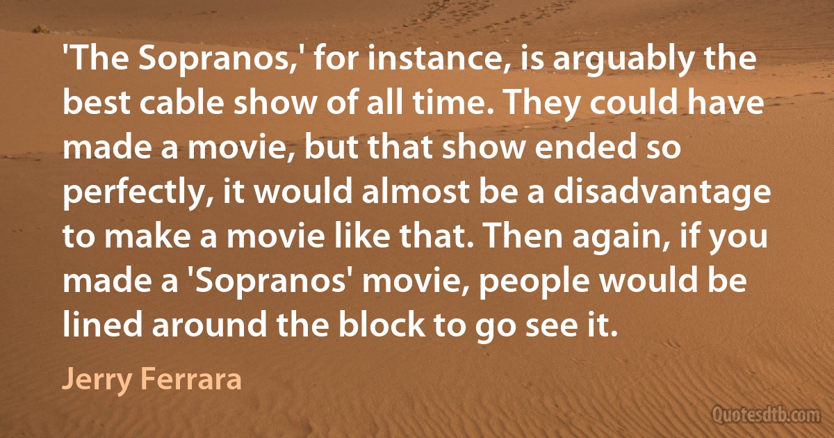 'The Sopranos,' for instance, is arguably the best cable show of all time. They could have made a movie, but that show ended so perfectly, it would almost be a disadvantage to make a movie like that. Then again, if you made a 'Sopranos' movie, people would be lined around the block to go see it. (Jerry Ferrara)