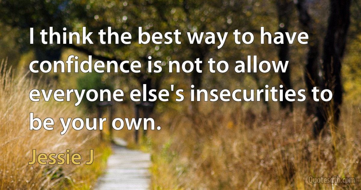 I think the best way to have confidence is not to allow everyone else's insecurities to be your own. (Jessie J)