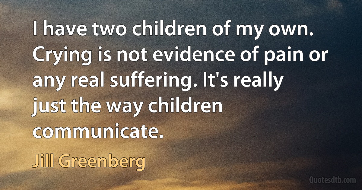 I have two children of my own. Crying is not evidence of pain or any real suffering. It's really just the way children communicate. (Jill Greenberg)