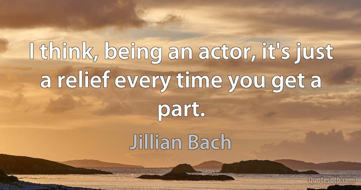 I think, being an actor, it's just a relief every time you get a part. (Jillian Bach)