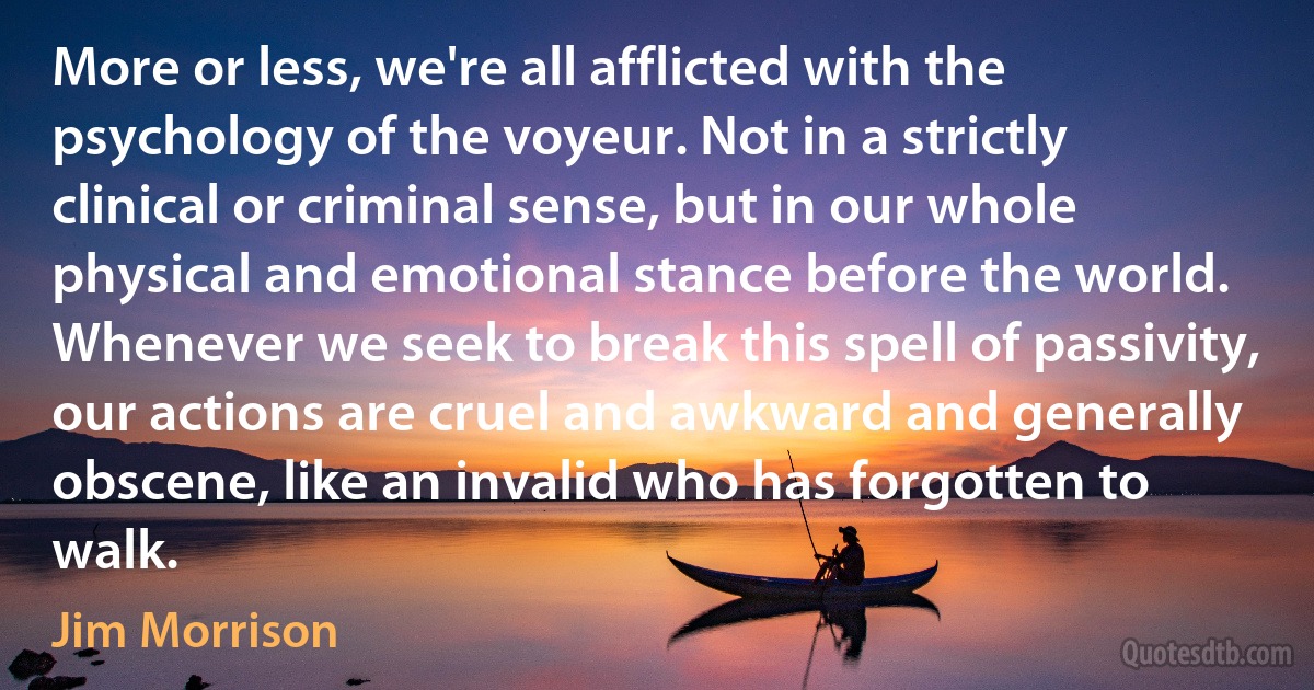 More or less, we're all afflicted with the psychology of the voyeur. Not in a strictly clinical or criminal sense, but in our whole physical and emotional stance before the world. Whenever we seek to break this spell of passivity, our actions are cruel and awkward and generally obscene, like an invalid who has forgotten to walk. (Jim Morrison)