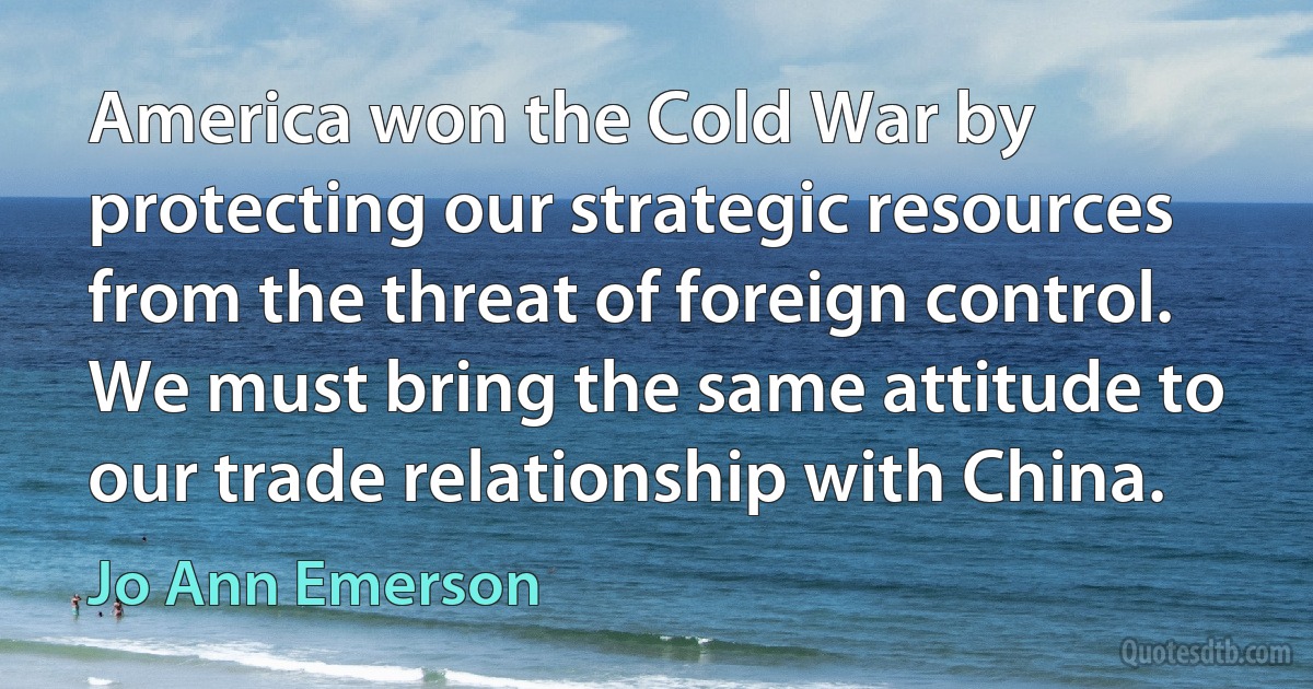 America won the Cold War by protecting our strategic resources from the threat of foreign control. We must bring the same attitude to our trade relationship with China. (Jo Ann Emerson)