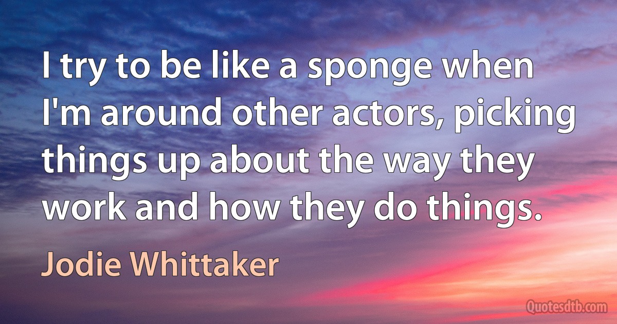 I try to be like a sponge when I'm around other actors, picking things up about the way they work and how they do things. (Jodie Whittaker)