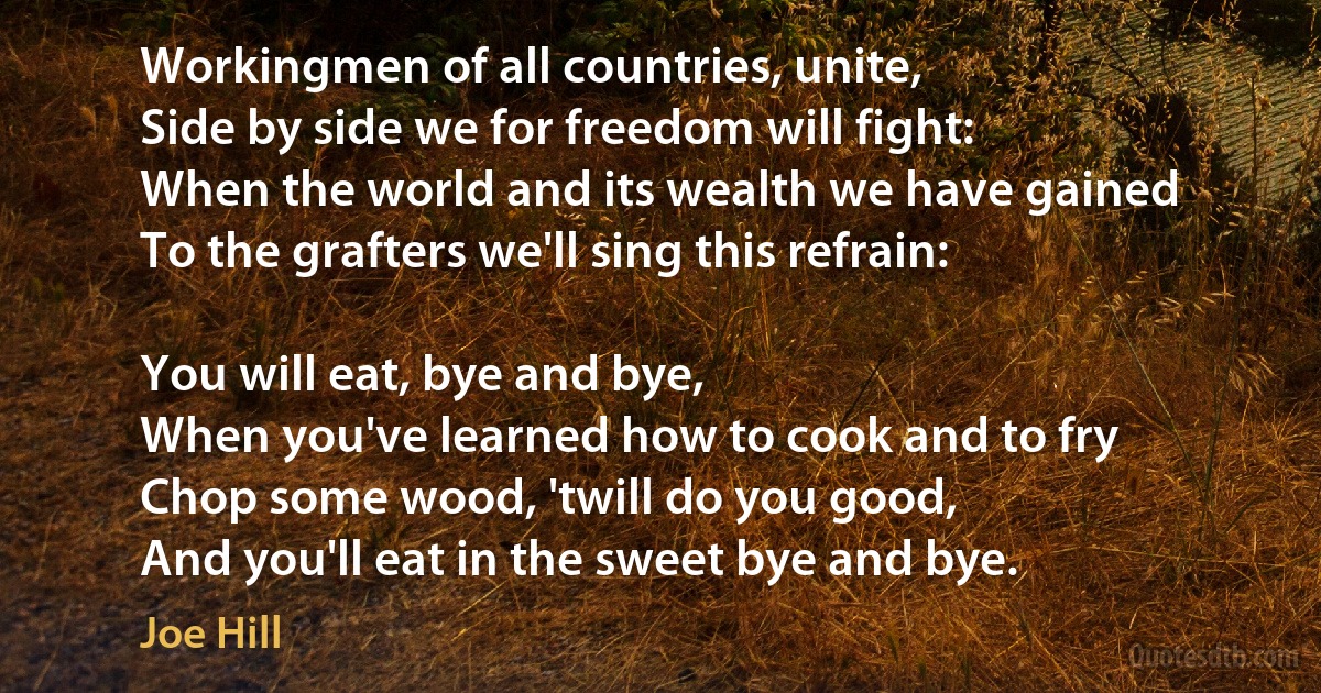 Workingmen of all countries, unite,
Side by side we for freedom will fight:
When the world and its wealth we have gained
To the grafters we'll sing this refrain:

You will eat, bye and bye,
When you've learned how to cook and to fry
Chop some wood, 'twill do you good,
And you'll eat in the sweet bye and bye. (Joe Hill)