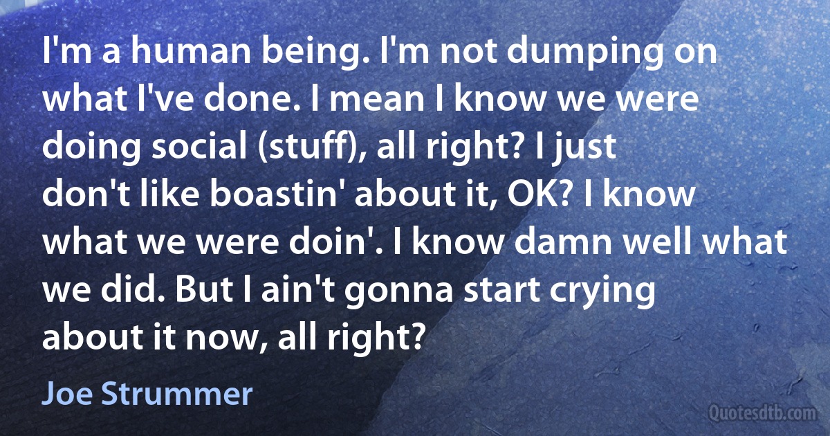 I'm a human being. I'm not dumping on what I've done. I mean I know we were doing social (stuff), all right? I just don't like boastin' about it, OK? I know what we were doin'. I know damn well what we did. But I ain't gonna start crying about it now, all right? (Joe Strummer)