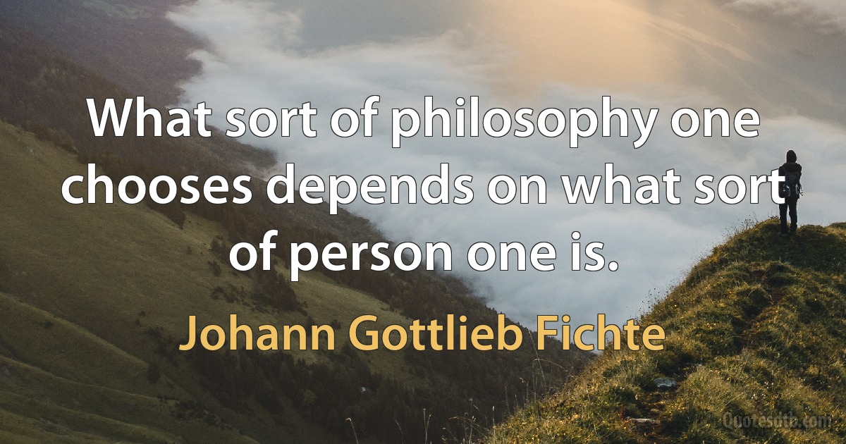 What sort of philosophy one chooses depends on what sort of person one is. (Johann Gottlieb Fichte)