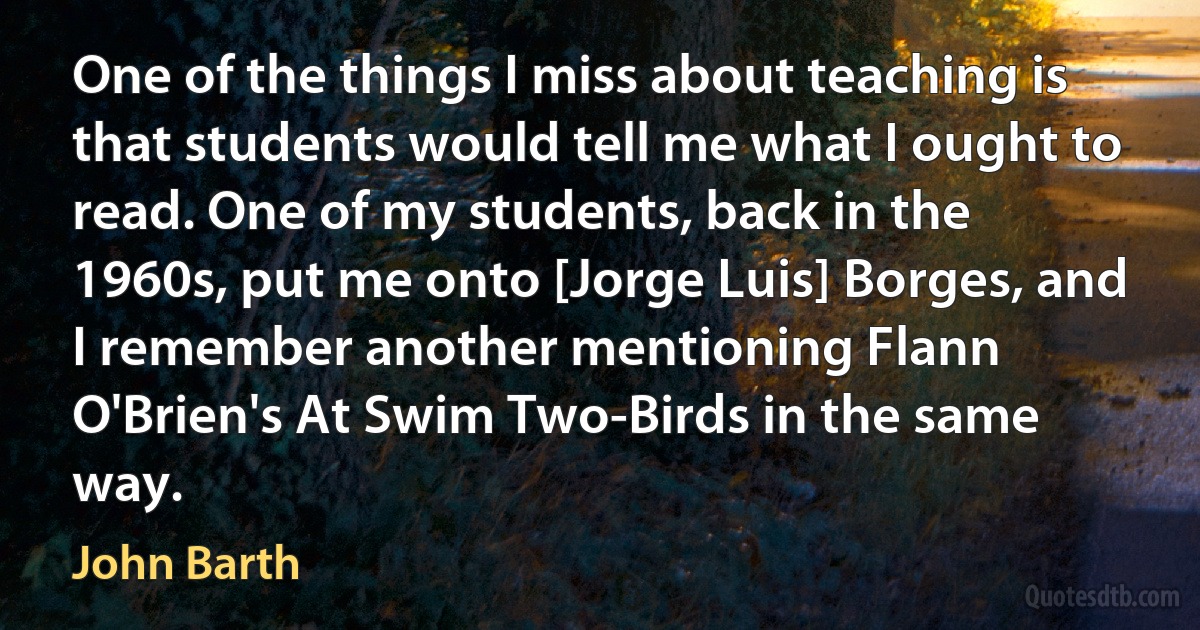 One of the things I miss about teaching is that students would tell me what I ought to read. One of my students, back in the 1960s, put me onto [Jorge Luis] Borges, and I remember another mentioning Flann O'Brien's At Swim Two-Birds in the same way. (John Barth)