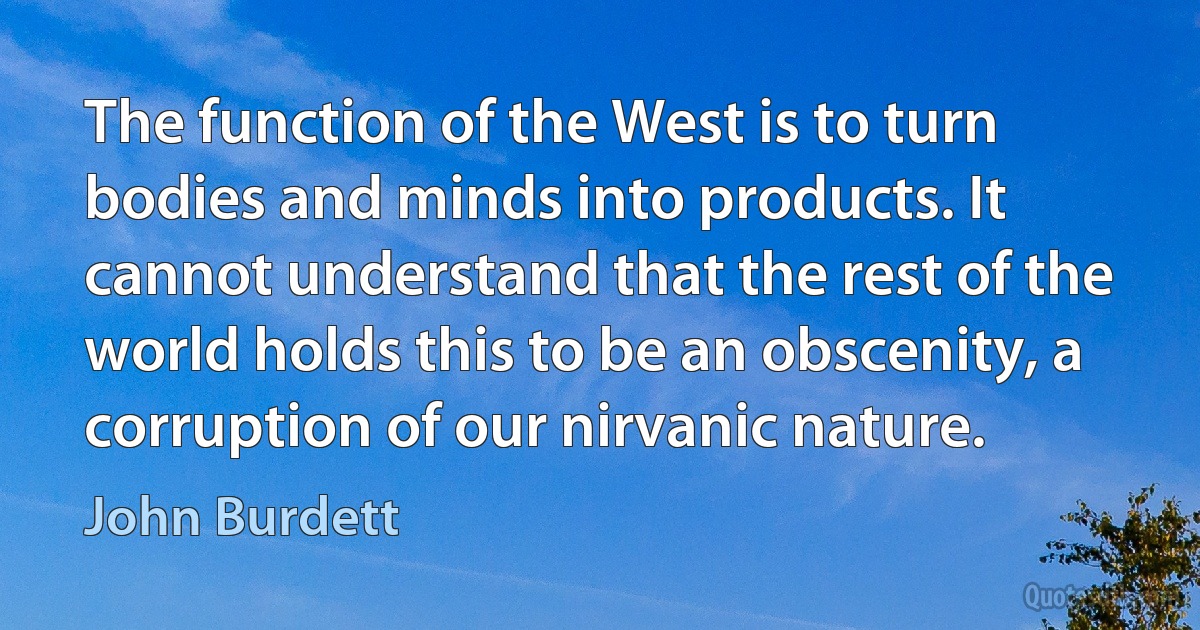 The function of the West is to turn bodies and minds into products. It cannot understand that the rest of the world holds this to be an obscenity, a corruption of our nirvanic nature. (John Burdett)