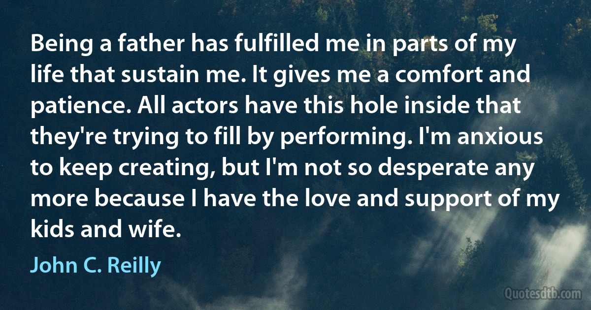 Being a father has fulfilled me in parts of my life that sustain me. It gives me a comfort and patience. All actors have this hole inside that they're trying to fill by performing. I'm anxious to keep creating, but I'm not so desperate any more because I have the love and support of my kids and wife. (John C. Reilly)