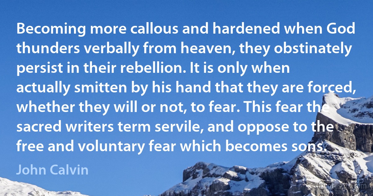 Becoming more callous and hardened when God thunders verbally from heaven, they obstinately persist in their rebellion. It is only when actually smitten by his hand that they are forced, whether they will or not, to fear. This fear the sacred writers term servile, and oppose to the free and voluntary fear which becomes sons. (John Calvin)