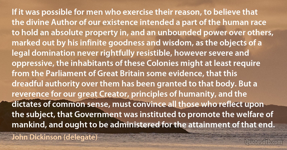 If it was possible for men who exercise their reason, to believe that the divine Author of our existence intended a part of the human race to hold an absolute property in, and an unbounded power over others, marked out by his infinite goodness and wisdom, as the objects of a legal domination never rightfully resistible, however severe and oppressive, the inhabitants of these Colonies might at least require from the Parliament of Great Britain some evidence, that this dreadful authority over them has been granted to that body. But a reverence for our great Creator, principles of humanity, and the dictates of common sense, must convince all those who reflect upon the subject, that Government was instituted to promote the welfare of mankind, and ought to be administered for the attainment of that end. (John Dickinson (delegate))