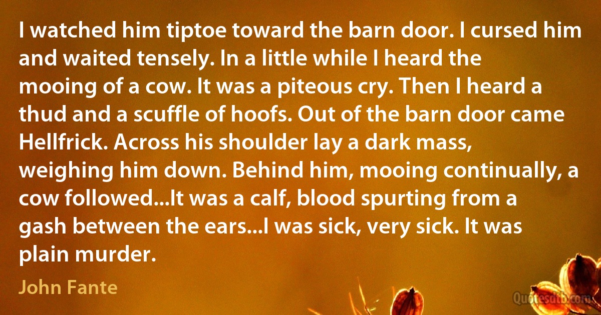 I watched him tiptoe toward the barn door. I cursed him and waited tensely. In a little while I heard the mooing of a cow. It was a piteous cry. Then I heard a thud and a scuffle of hoofs. Out of the barn door came Hellfrick. Across his shoulder lay a dark mass, weighing him down. Behind him, mooing continually, a cow followed...It was a calf, blood spurting from a gash between the ears...I was sick, very sick. It was plain murder. (John Fante)