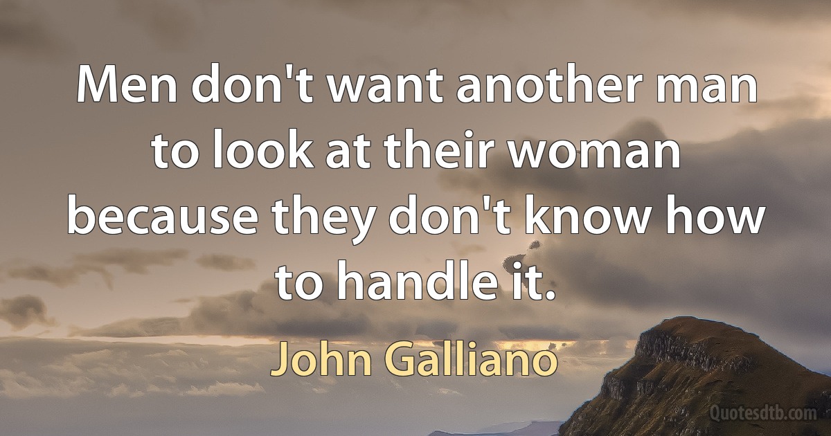 Men don't want another man to look at their woman because they don't know how to handle it. (John Galliano)