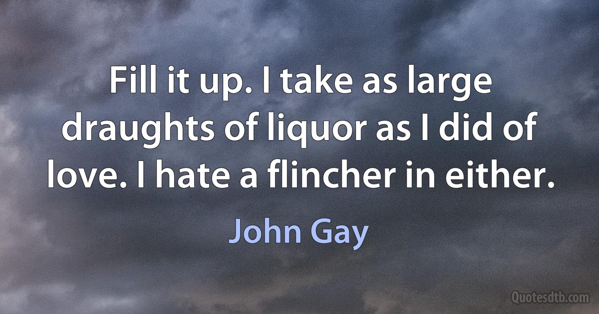 Fill it up. I take as large draughts of liquor as I did of love. I hate a flincher in either. (John Gay)