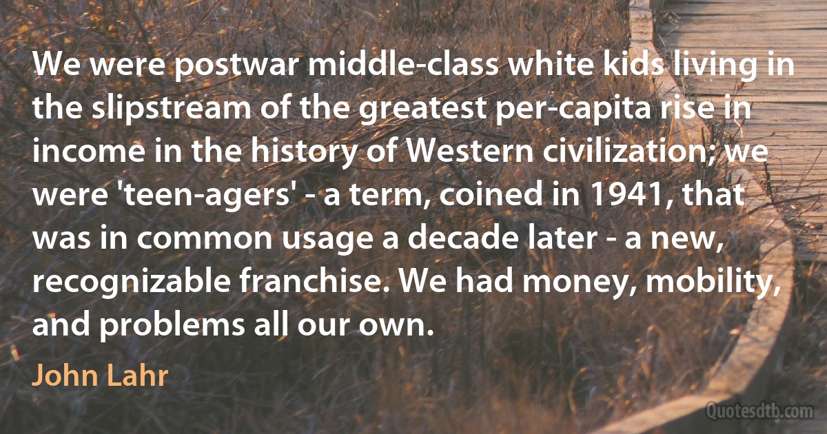 We were postwar middle-class white kids living in the slipstream of the greatest per-capita rise in income in the history of Western civilization; we were 'teen-agers' - a term, coined in 1941, that was in common usage a decade later - a new, recognizable franchise. We had money, mobility, and problems all our own. (John Lahr)