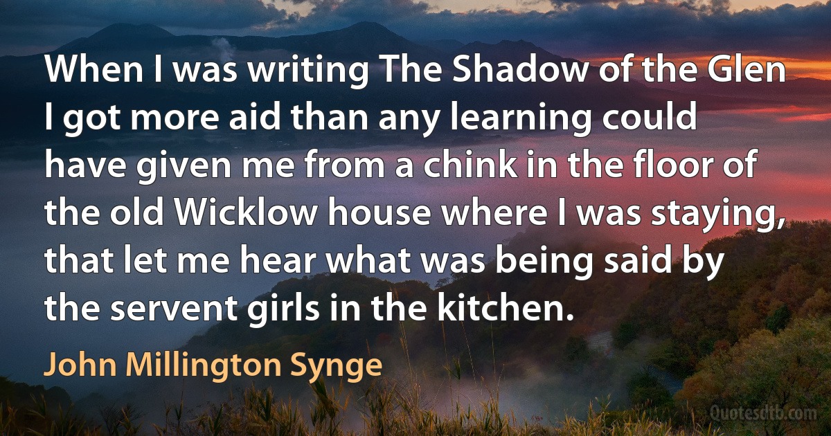 When I was writing The Shadow of the Glen I got more aid than any learning could have given me from a chink in the floor of the old Wicklow house where I was staying, that let me hear what was being said by the servent girls in the kitchen. (John Millington Synge)