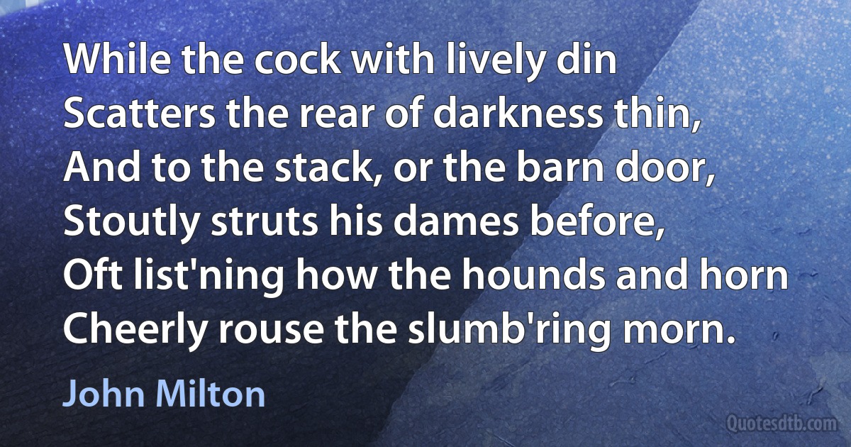 While the cock with lively din
Scatters the rear of darkness thin,
And to the stack, or the barn door,
Stoutly struts his dames before,
Oft list'ning how the hounds and horn
Cheerly rouse the slumb'ring morn. (John Milton)