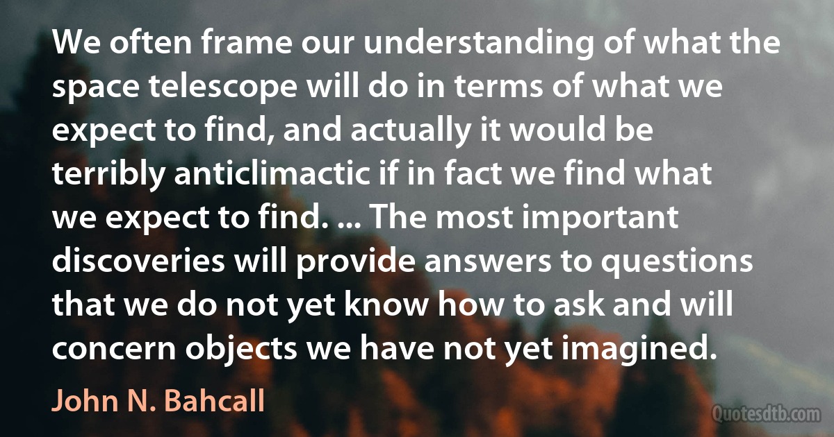 We often frame our understanding of what the space telescope will do in terms of what we expect to find, and actually it would be terribly anticlimactic if in fact we find what we expect to find. ... The most important discoveries will provide answers to questions that we do not yet know how to ask and will concern objects we have not yet imagined. (John N. Bahcall)