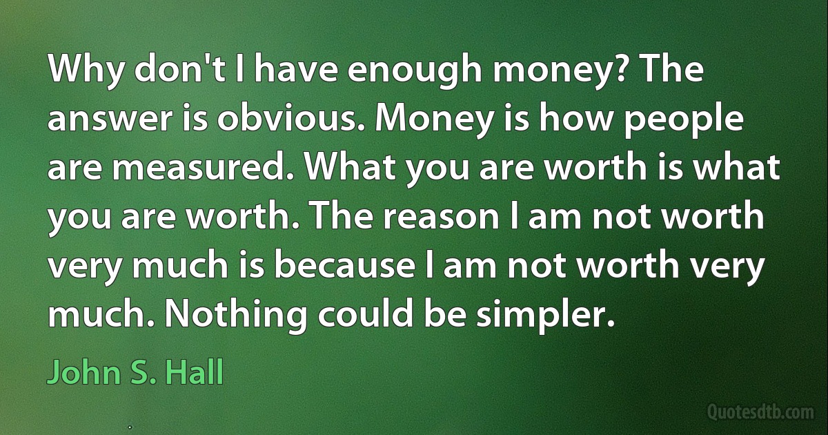 Why don't I have enough money? The answer is obvious. Money is how people are measured. What you are worth is what you are worth. The reason I am not worth very much is because I am not worth very much. Nothing could be simpler. (John S. Hall)