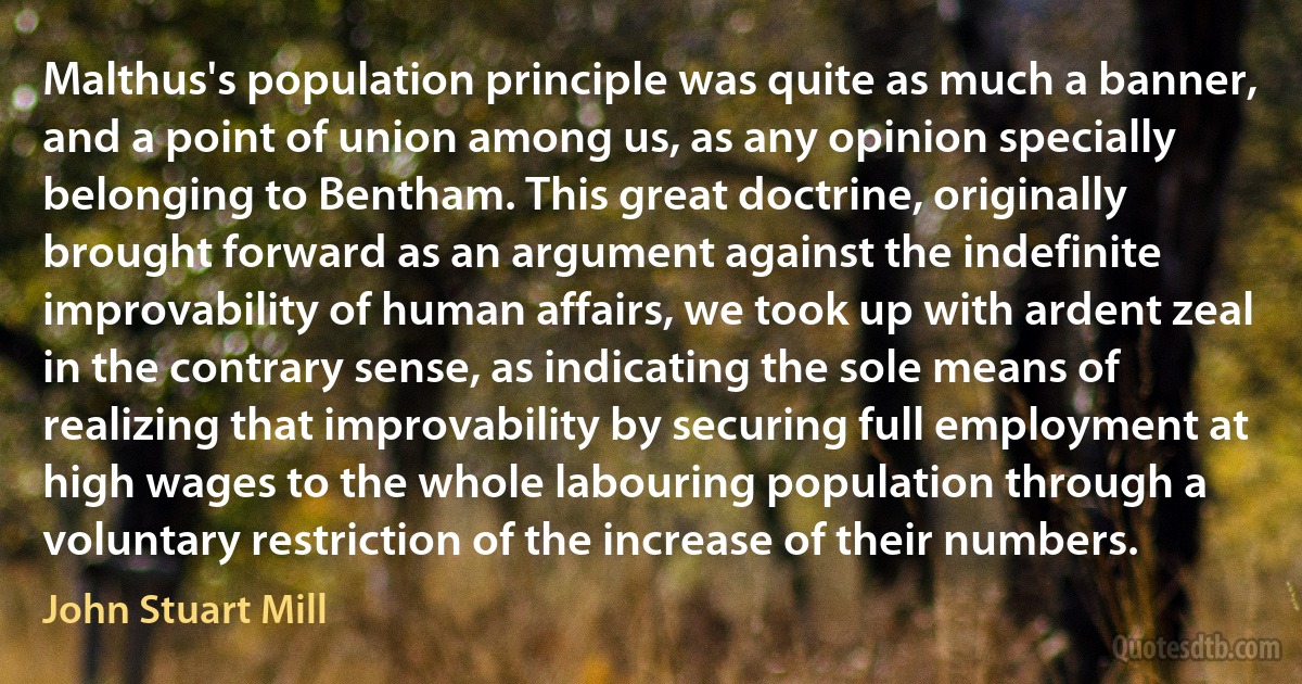 Malthus's population principle was quite as much a banner, and a point of union among us, as any opinion specially belonging to Bentham. This great doctrine, originally brought forward as an argument against the indefinite improvability of human affairs, we took up with ardent zeal in the contrary sense, as indicating the sole means of realizing that improvability by securing full employment at high wages to the whole labouring population through a voluntary restriction of the increase of their numbers. (John Stuart Mill)