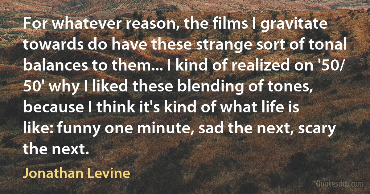 For whatever reason, the films I gravitate towards do have these strange sort of tonal balances to them... I kind of realized on '50/ 50' why I liked these blending of tones, because I think it's kind of what life is like: funny one minute, sad the next, scary the next. (Jonathan Levine)