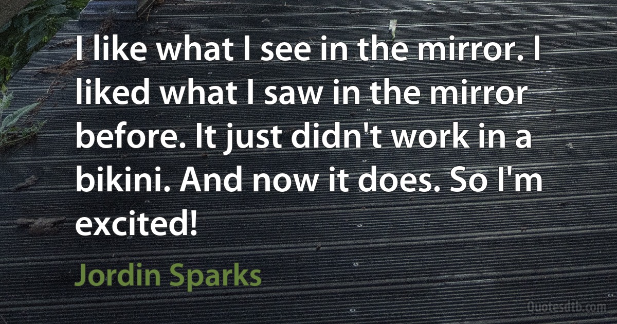 I like what I see in the mirror. I liked what I saw in the mirror before. It just didn't work in a bikini. And now it does. So I'm excited! (Jordin Sparks)