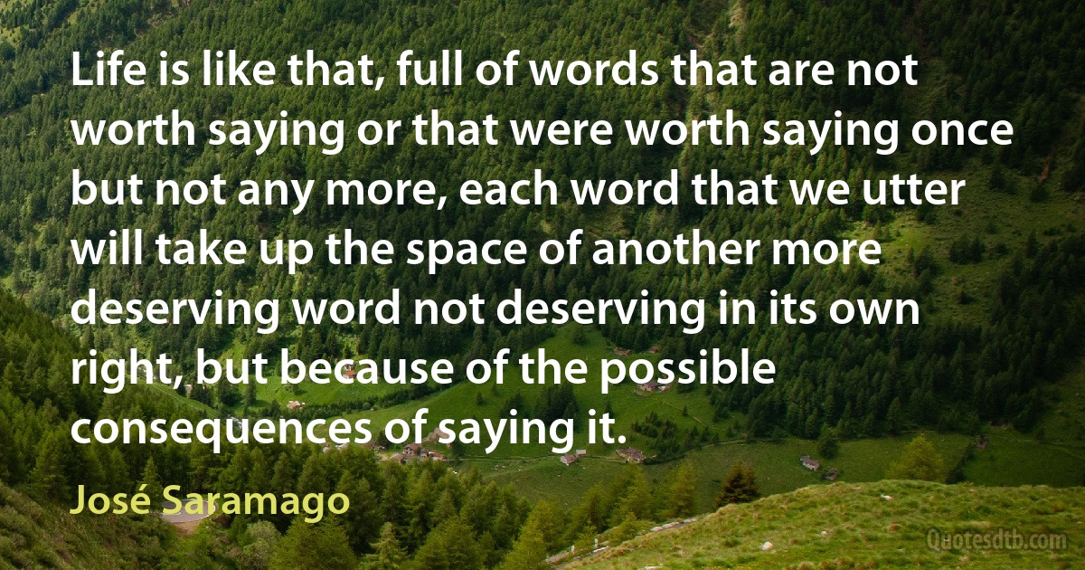 Life is like that, full of words that are not worth saying or that were worth saying once but not any more, each word that we utter will take up the space of another more deserving word not deserving in its own right, but because of the possible consequences of saying it. (José Saramago)