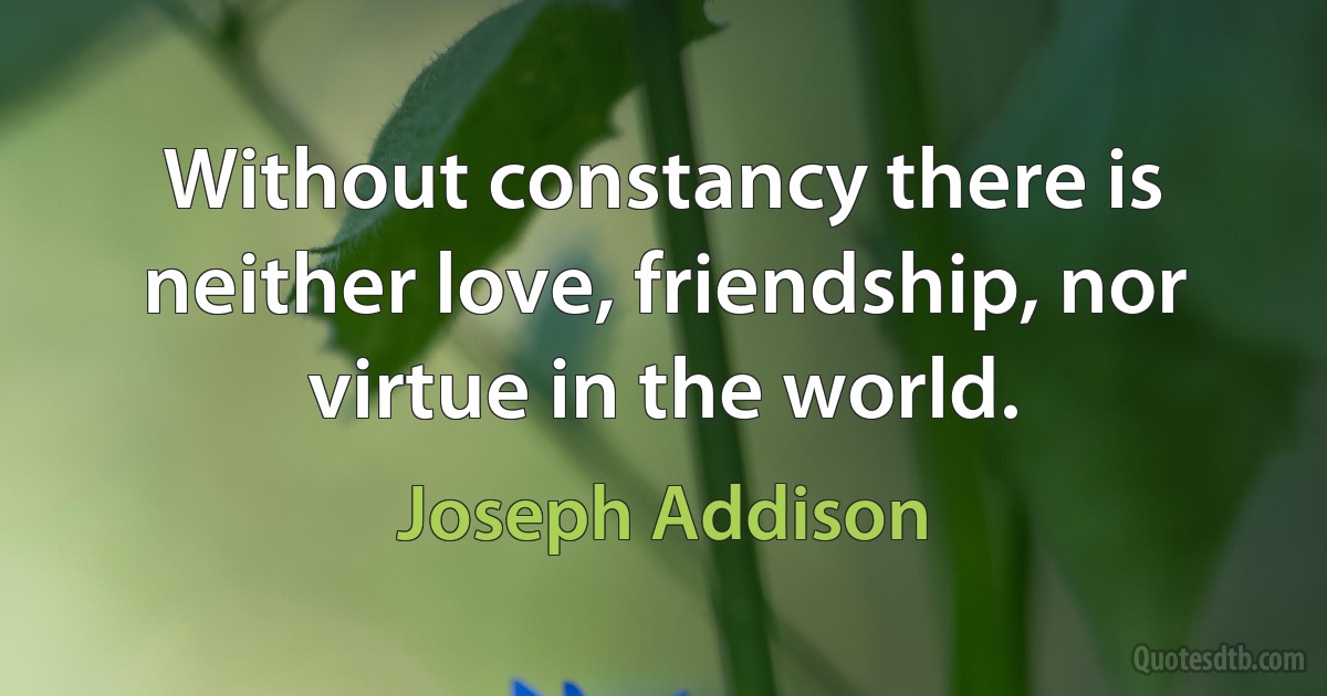 Without constancy there is neither love, friendship, nor virtue in the world. (Joseph Addison)