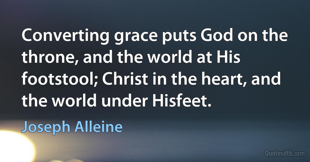 Converting grace puts God on the throne, and the world at His footstool; Christ in the heart, and the world under Hisfeet. (Joseph Alleine)