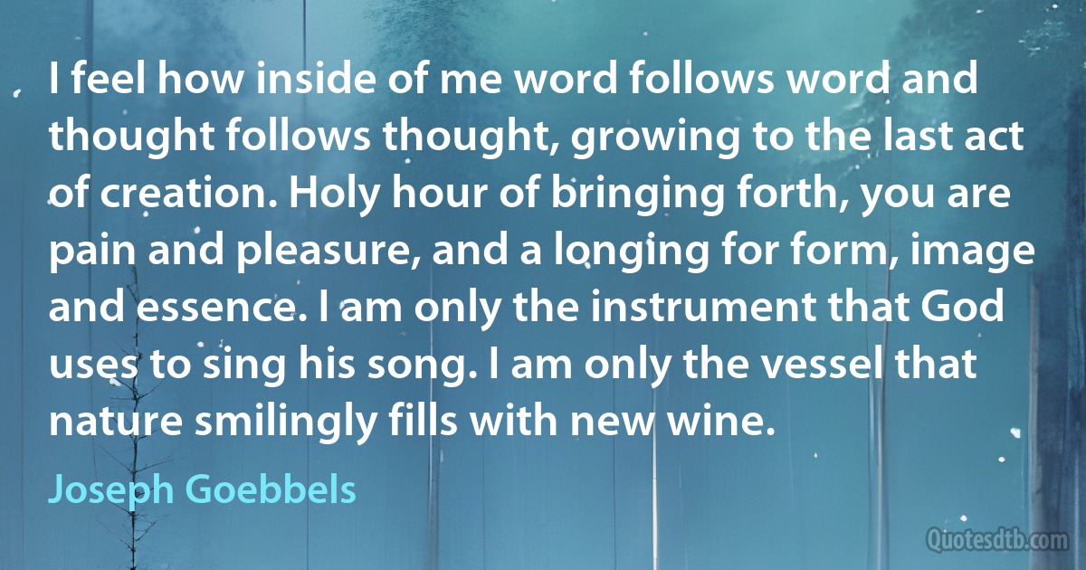 I feel how inside of me word follows word and thought follows thought, growing to the last act of creation. Holy hour of bringing forth, you are pain and pleasure, and a longing for form, image and essence. I am only the instrument that God uses to sing his song. I am only the vessel that nature smilingly fills with new wine. (Joseph Goebbels)