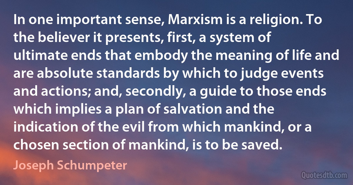 In one important sense, Marxism is a religion. To the believer it presents, first, a system of ultimate ends that embody the meaning of life and are absolute standards by which to judge events and actions; and, secondly, a guide to those ends which implies a plan of salvation and the indication of the evil from which mankind, or a chosen section of mankind, is to be saved. (Joseph Schumpeter)