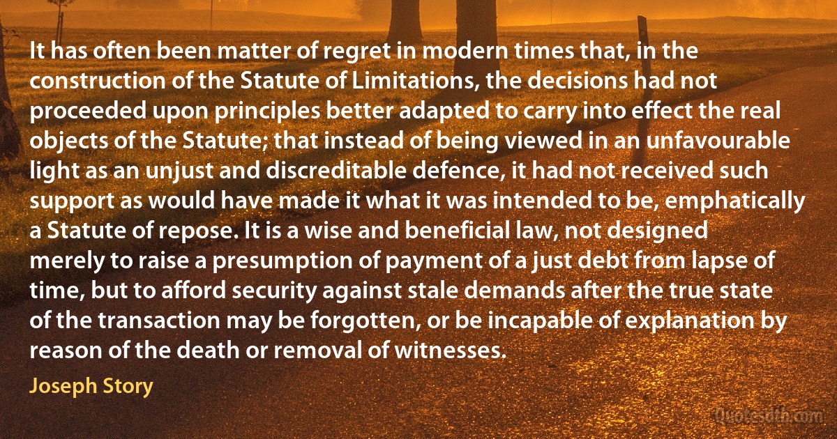 It has often been matter of regret in modern times that, in the construction of the Statute of Limitations, the decisions had not proceeded upon principles better adapted to carry into effect the real objects of the Statute; that instead of being viewed in an unfavourable light as an unjust and discreditable defence, it had not received such support as would have made it what it was intended to be, emphatically a Statute of repose. It is a wise and beneficial law, not designed merely to raise a presumption of payment of a just debt from lapse of time, but to afford security against stale demands after the true state of the transaction may be forgotten, or be incapable of explanation by reason of the death or removal of witnesses. (Joseph Story)