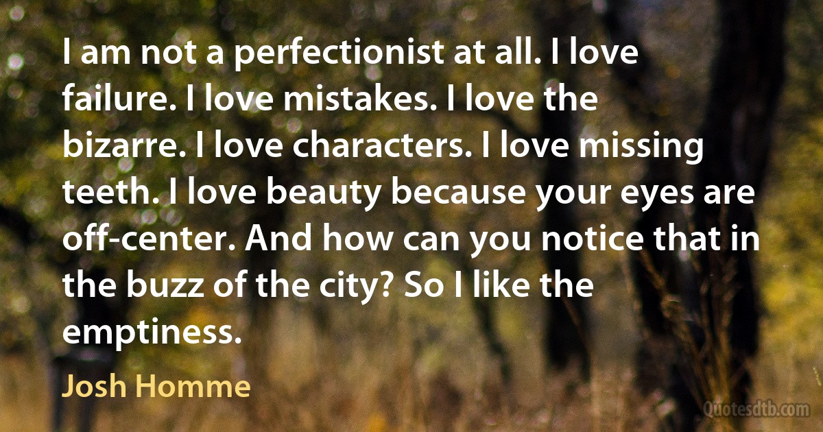 I am not a perfectionist at all. I love failure. I love mistakes. I love the bizarre. I love characters. I love missing teeth. I love beauty because your eyes are off-center. And how can you notice that in the buzz of the city? So I like the emptiness. (Josh Homme)