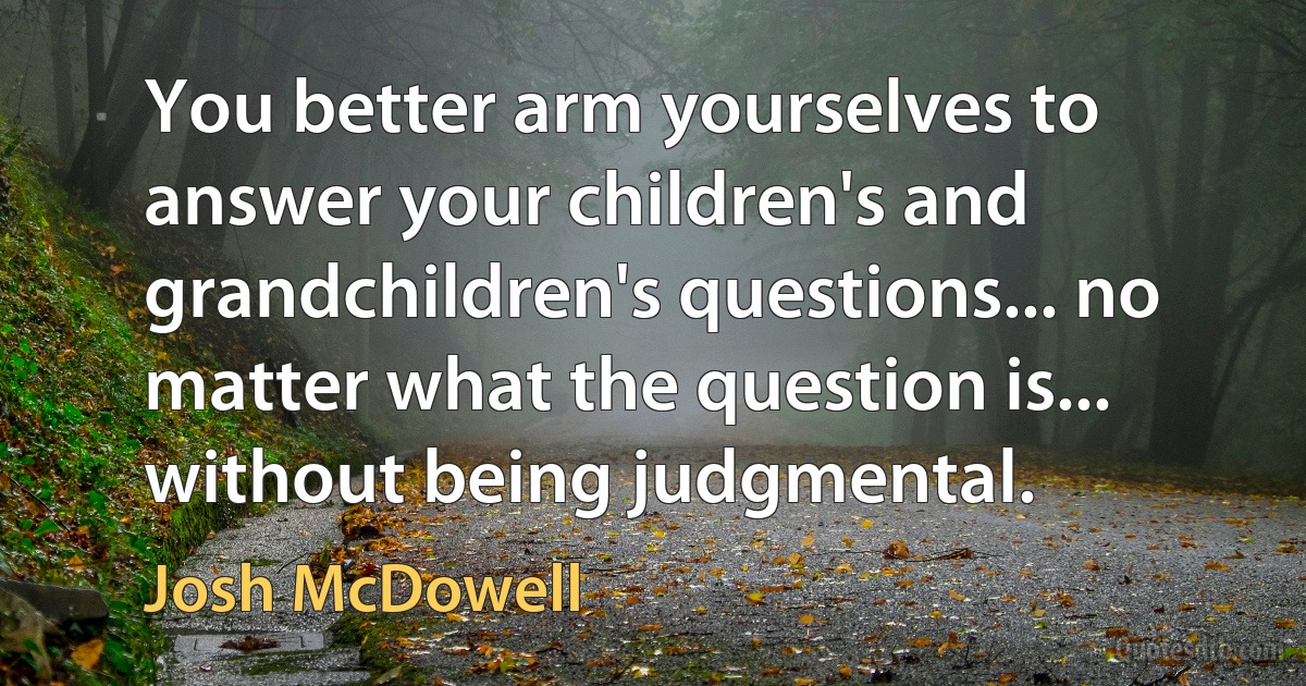 You better arm yourselves to answer your children's and grandchildren's questions... no matter what the question is... without being judgmental. (Josh McDowell)