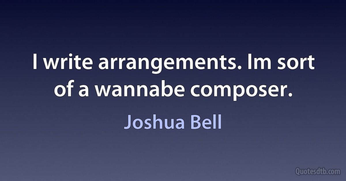 I write arrangements. Im sort of a wannabe composer. (Joshua Bell)